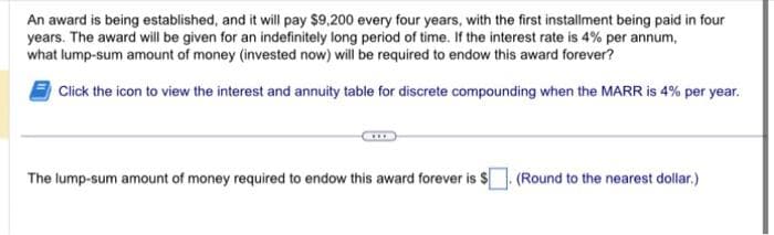 An award is being established, and it will pay $9,200 every four years, with the first installment being paid in four
years. The award will be given for an indefinitely long period of time. If the interest rate is 4% per annum,
what lump-sum amount of money (invested now) will be required to endow this award forever?
Click the icon to view the interest and annuity table for discrete compounding when the MARR is 4% per year.
The lump-sum amount of money required to endow this award forever is $
.(Round to the nearest dollar.)