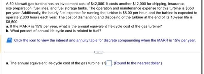 A 50-kilowatt gas turbine has an investment cost of $42,000. It costs another $12,000 for shipping, insurance,
site preparation, fuel lines, and fuel storage tanks. The operation and maintenance expense for this turbine is $350
per year. Additionally, the hourly fuel expense for running the turbine is $8.00 per hour, and the turbine is expected to
operate 2,800 hours each year. The cost of dismantling and disposing of the turbine at the end of its 10-year life is
$8,500.
a. If the MARR is 15% per year, what is the annual equivalent life-cycle cost of the gas turbine?
b. What percent of annual life-cycle cost is related to fuel?
Click the icon to view the interest and annuity table for discrete compounding when the MARR is 15% per year.
a. The annual equivalent life-cycle cost of the gas turbine is $. (Round to the nearest dollar.)