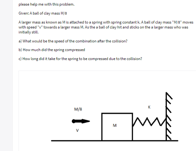 please help me with this problem.
Given: A ball of clay mass M/8
A larger mass as known as Mis attached to a spring with spring constant k. A ball of clay mass "M/8" moves
with speed "v" towards a larger mass M. As the a ball of clay hit and sticks on the a larger mass who was
initially still.
a) What would be the speed of the combination after the collision?
b) How much did the spring compressed
c) How long did it take for the spring to be compressed due to the collision?
K
M/8
M

