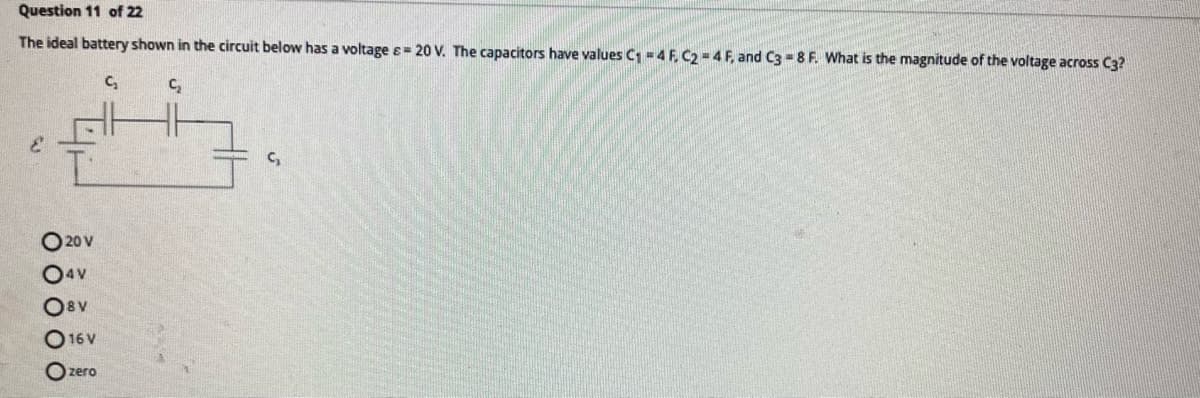 Question 11 of 22
The ideal battery shown in the circuit below has a voltage = 20 V. The capacitors have values C₁ = 4 F. C2 = 4 F, and C3 = 8 F. What is the magnitude of the voltage across C3?
C₂
C₂
یم
020 V
04V
Osv
O 16V
Ozero
G₂