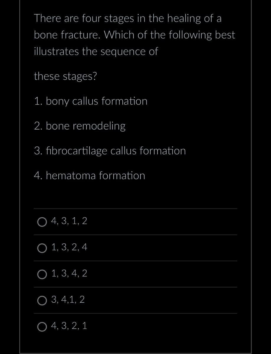 There are four stages in the healing of a
bone fracture. Which of the following best
illustrates the sequence of
these stages?
1. bony callus formation
2. bone remodeling
3. fibrocartilage callus formation
4. hematoma formation
O4, 3, 1, 2
O 1, 3, 2, 4
O 1, 3, 4, 2
O 3, 4,1, 2
O 4, 3, 2, 1