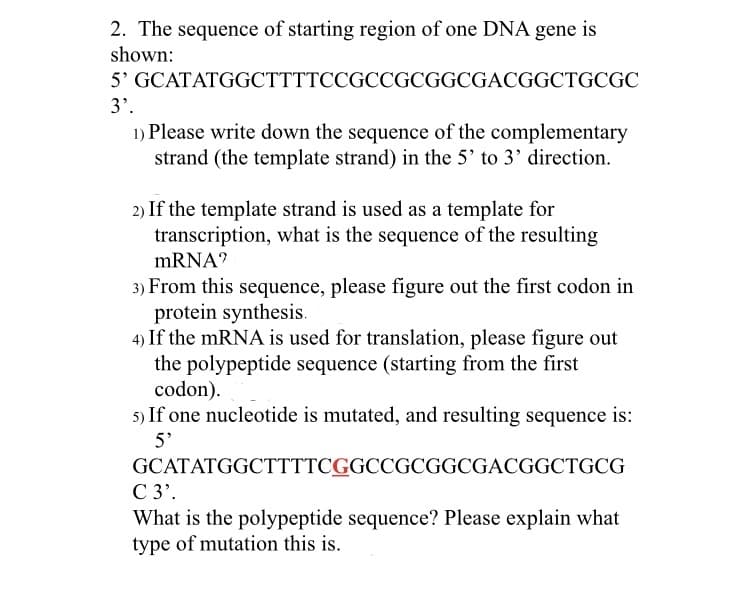 2. The sequence of starting region of one DNA gene is
shown:
5' GCATATGGCTTTTCCGCCGCGGCGACGGCTGCGC
3'.
1) Please write down the sequence of the complementary
strand (the template strand) in the 5' to 3' direction.
2) If the template strand is used as a template for
transcription, what is the sequence of the resulting
mRNA?
3) From this sequence, please figure out the first codon in
protein synthesis.
4) If the mRNA is used for translation, please figure out
the polypeptide sequence (starting from the first
codon).
5) If one nucleotide is mutated, and resulting sequence is:
5'
GCATATGGCTTTTCGGCCGCGGCGACGGCTGCG
C 3'.
What is the polypeptide sequence? Please explain what
type of mutation this is.