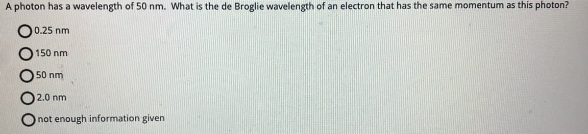 A photon has a wavelength of 50 nm. What is the de Broglie wavelength of an electron that has the same momentum as this photon?
ОО
OO
0.25 nm
150 nm
50 nm
2.0 nm
not enough information given