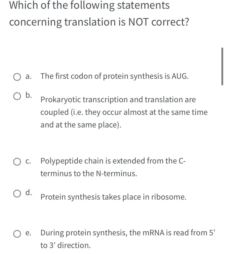 Which of the following statements
concerning translation is NOT correct?
O b.
O c. Polypeptide chain is extended from the C-
terminus to the N-terminus.
O d.
The first codon of protein synthesis is AUG.
Prokaryotic transcription and translation are
coupled (i.e. they occur almost at the same time
and at the same place).
O e.
Protein synthesis takes place in ribosome.
During protein synthesis, the mRNA is read from 5'
to 3' direction.