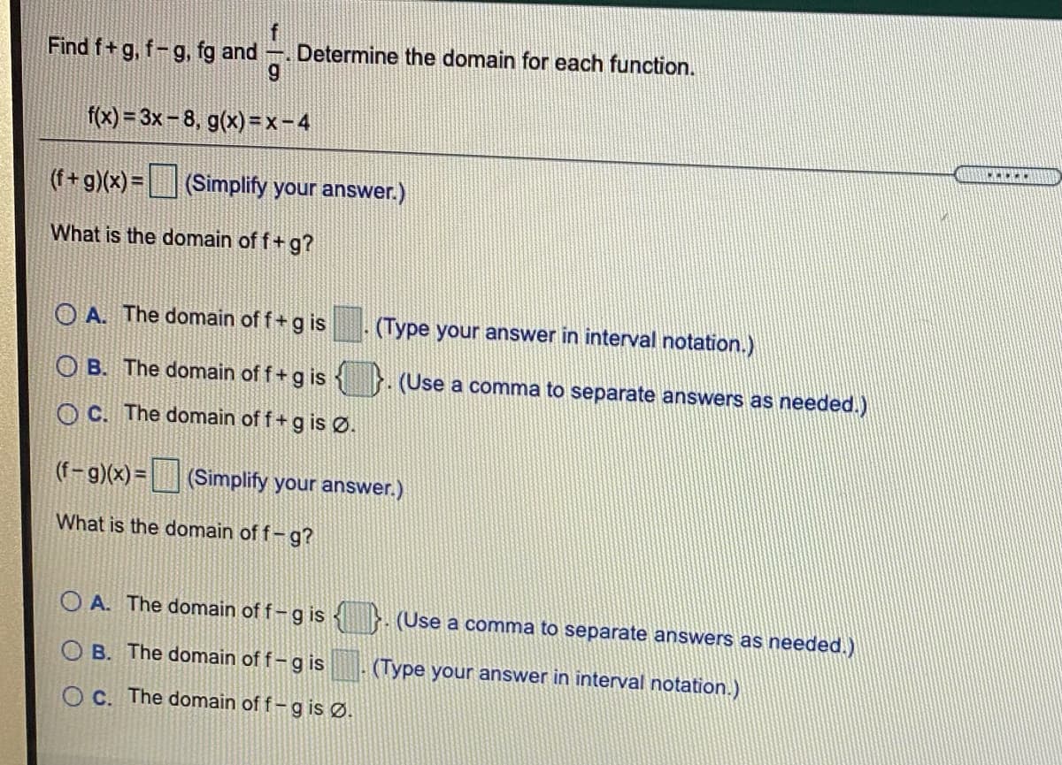 Find f+ g, f-g, fg and . Determine the domain for each function.
f(x) = 3x-8, g(x) =x-4
(f+ g)(x) = (Simplify your answer.)
What is the domain of f+ g?
O A. The domain of f+g is
(Type your answer in interval notation.)
O B. The domain of f+g is
(Use a comma to separate answers as needed.)
O C. The domain of f +g is Ø.
(f-g)(x) = (Simplify your answer.)
What is the domain of f-g?
A. The domain of f-g is
(Use a comma to separate answers as needed.)
O B. The domain of f-g is
(Type your answer in interval notation.)
O C. The domain of f – g is Ø.
