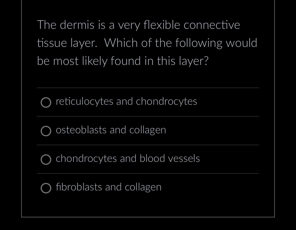 The dermis is a very flexible connective
tissue layer. Which of the following would
be most likely found in this layer?
reticulocytes and chondrocytes
osteoblasts and collagen
chondrocytes and blood vessels
fibroblasts and collagen