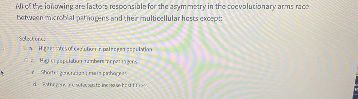 All of the following are factors responsible for the asymmetry in the coevolutionary arms race
between microbial pathogens and their multicellular hosts except:
Select one:
C a. Higher rates of evolution in pathogen population
b. Higher population numbers for pathogens
O c. Shorter generation time in pathogens
d. Pathogens are selected to increase host fitness
19
