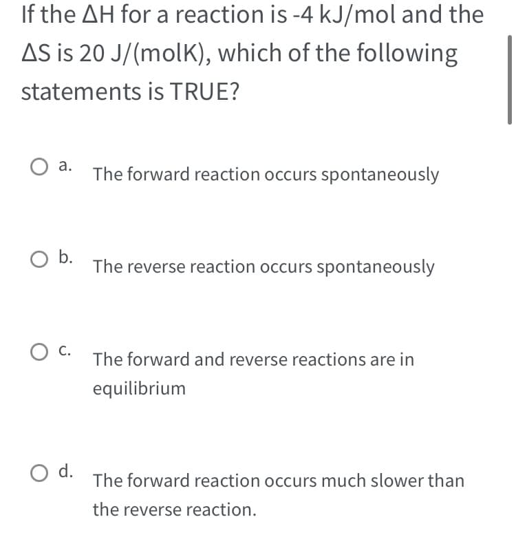 If the AH for a reaction is -4 kJ/mol and the
AS is 20 J/(molK), which of the following
statements is TRUE?
O a.
O b.
о C.
O d.
The forward reaction occurs spontaneously
The reverse reaction occurs spontaneously
The forward and reverse reactions are in
equilibrium
The forward reaction occurs much slower than
the reverse reaction.