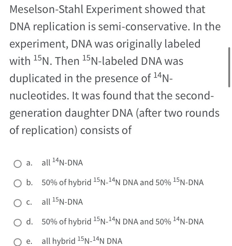 Meselson-Stahl Experiment showed that
DNA replication is semi-conservative. In the
experiment, DNA was originally labeled
with ¹5N. Then ¹5N-labeled DNA was
duplicated in the presence of ¹4N-
nucleotides. It was found that the second-
generation daughter DNA (after two rounds
of replication) consists of
all ¹4N-DNA
O b. 50% of hybrid 15N-¹4N DNA and 50% ¹5N-DNA
all 15N-DNA
d. 50% of hybrid ¹5N-¹4N DNA and 50% ¹4N-DNA
15
all hybrid ¹5N-14N DNA
a.
C.
e.