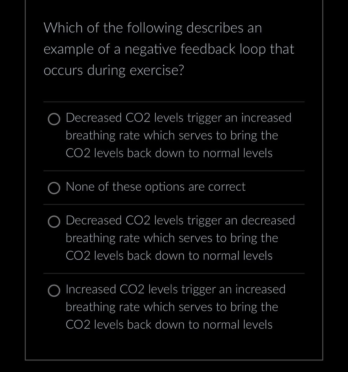 Which of the following describes an
example of a negative feedback loop that
occurs during exercise?
Decreased CO2 levels trigger an increased
breathing rate which serves to bring the
CO2 levels back down to normal levels
None of these options are correct
Decreased CO2 levels trigger an decreased
breathing rate which serves to bring the
CO2 levels back down to normal levels
O Increased CO2 levels trigger an increased
breathing rate which serves to bring the
CO2 levels back down to normal levels