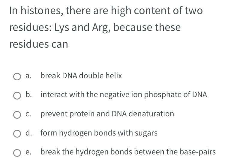 In histones, there are high content of two
residues: Lys and Arg, because these
residues can
O a. break DNA double helix
O b.
O C.
O d.
O e.
interact with the negative ion phosphate of DNA
prevent protein and DNA denaturation
form hydrogen bonds with sugars
break the hydrogen bonds between the base-pairs