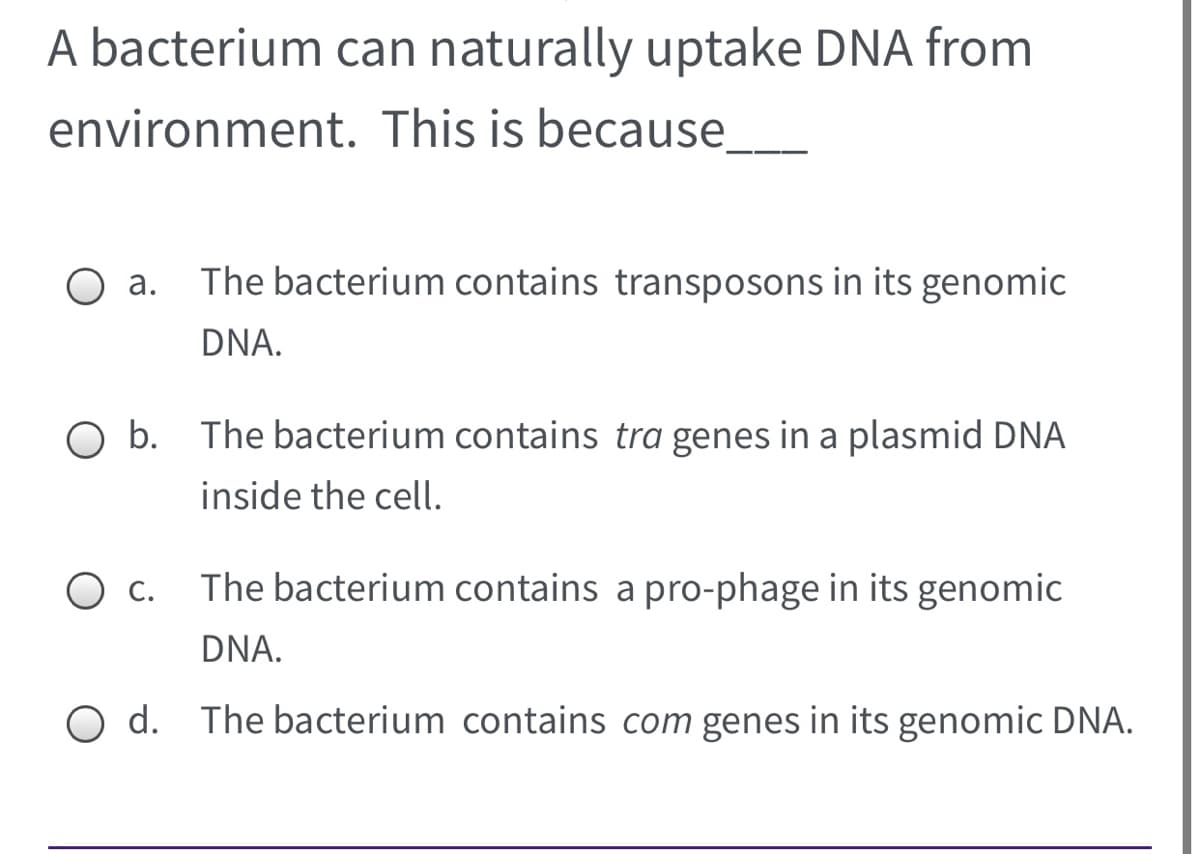 A bacterium can naturally uptake DNA from
environment. This is because.
The bacterium contains transposons in its genomic
DNA.
O b. The bacterium contains tra genes in a plasmid DNA
inside the cell.
С.
The bacterium contains a pro-phage in its genomic
DNA.
O d. The bacterium contains com genes in its genomic DNA.
