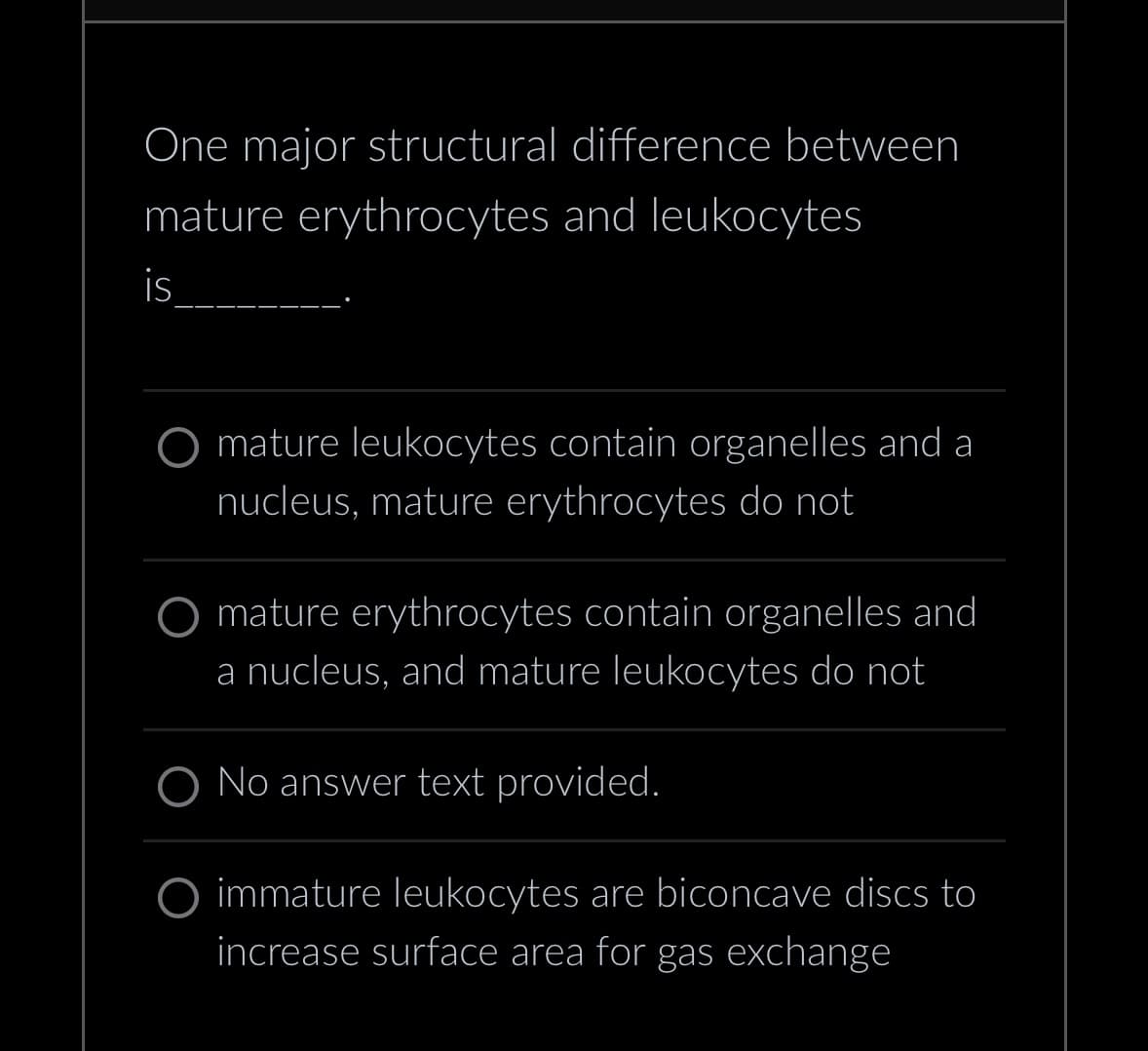 One major structural difference between
mature erythrocytes and leukocytes
is
mature leukocytes contain organelles and a
nucleus, mature erythrocytes do not
mature erythrocytes contain organelles and
a nucleus, and mature leukocytes do not
O No answer text provided.
immature leukocytes are biconcave discs to
increase surface area for gas exchange