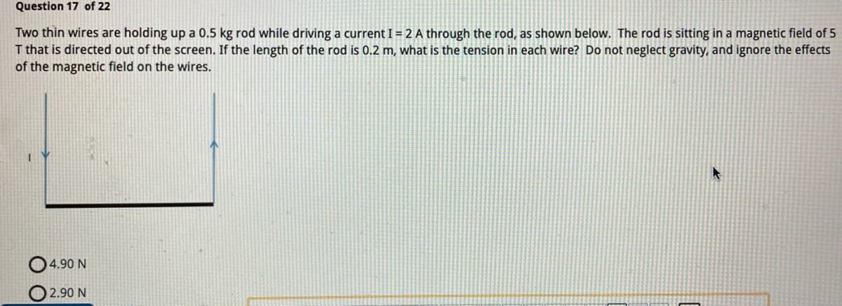 Question 17 of 22
Two thin wires are holding up a 0.5 kg rod while driving a current I = 2 A through the rod, as shown below. The rod is sitting in a magnetic field of 5
T that is directed out of the screen. If the length of the rod is 0.2 m, what is the tension in each wire? Do not neglect gravity, and ignore the effects
of the magnetic field on the wires.
04.90 N
2.90 N