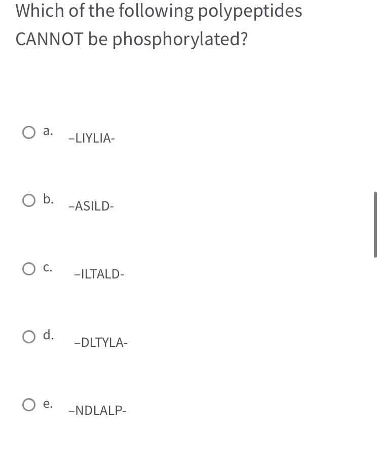Which of the following polypeptides
CANNOT be phosphorylated?
a.
O b.
O C.
O d.
O e.
-LIYLIA-
-ASILD-
-ILTALD-
-DLTYLA-
-NDLALP-