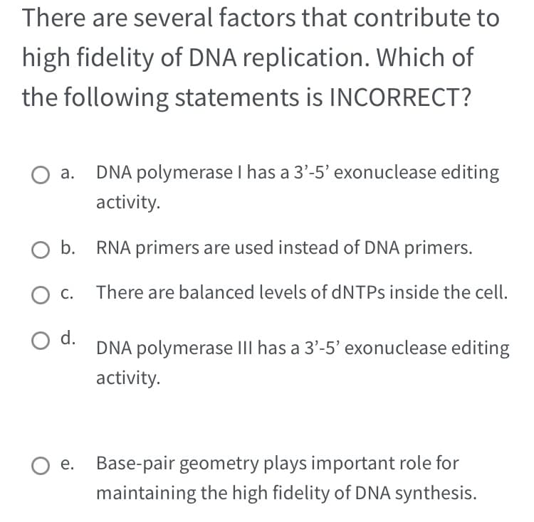 There are several factors that contribute to
high fidelity of DNA replication. Which of
the following statements is INCORRECT?
DNA polymerase I has a 3'-5' exonuclease editing
activity.
O b. RNA primers are used instead of DNA primers.
There are balanced levels of dNTPs inside the cell.
O C.
O d.
DNA polymerase III has a 3'-5' exonuclease editing
activity.
O e. Base-pair geometry plays important role for
maintaining the high fidelity of DNA synthesis.