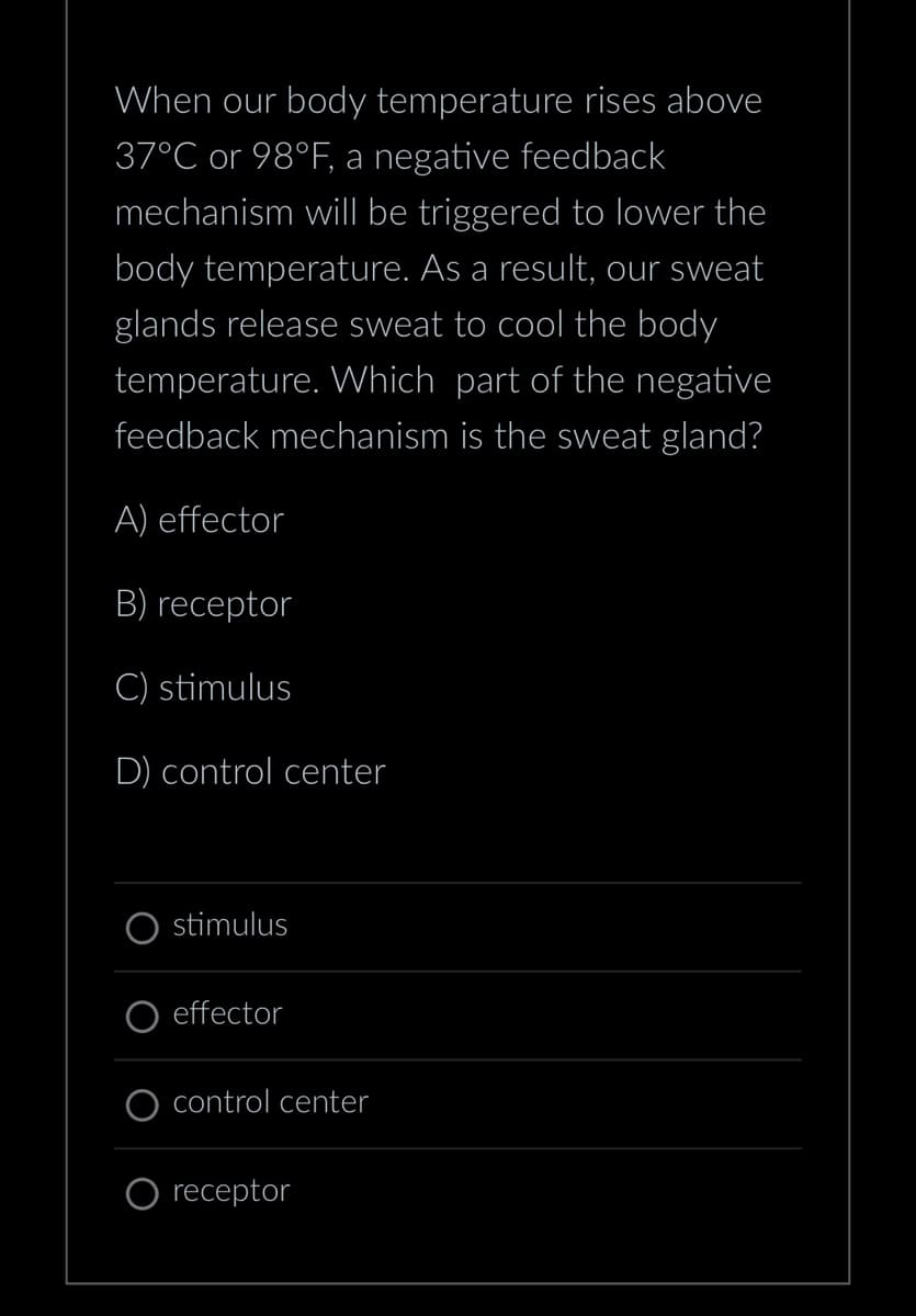 When our body temperature rises above
37°C or 98°F, a negative feedback
mechanism will be triggered to lower the
body temperature. As a result, our sweat
glands release sweat to cool the body
temperature. Which part of the negative
feedback mechanism is the sweat gland?
A) effector
B) receptor
C) stimulus
D) control center
stimulus
effector
control center
receptor