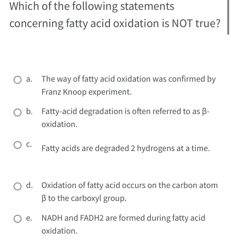 Which of the following statements
concerning fatty acid oxidation is NOT true?
O a. The way of fatty acid oxidation was confirmed by
Franz Knoop experiment.
O b. Fatty-acid degradation is often referred to as B-
oxidation.
O C.
Fatty acids are degraded 2 hydrogens at a time.
d. Oxidation of fatty acid occurs on the carbon atom
B to the carboxyl group.
O e.
NADH and FADH2 are formed during fatty acid
oxidation.