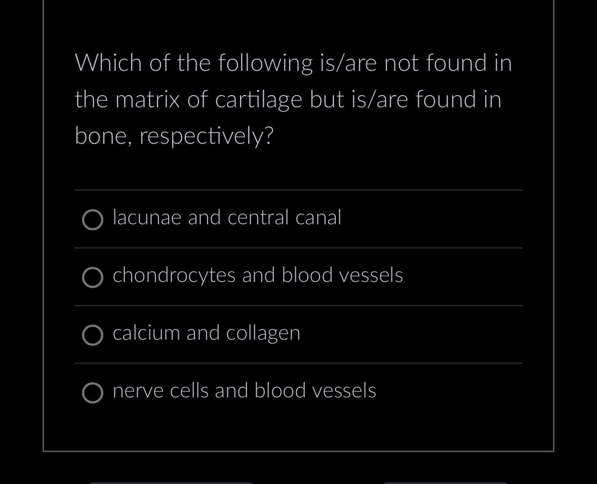 Which of the following is/are not found in
the matrix of cartilage but is/are found in
bone, respectively?
lacunae and central canal
chondrocytes and blood vessels
calcium and collagen
O nerve cells and blood vessels