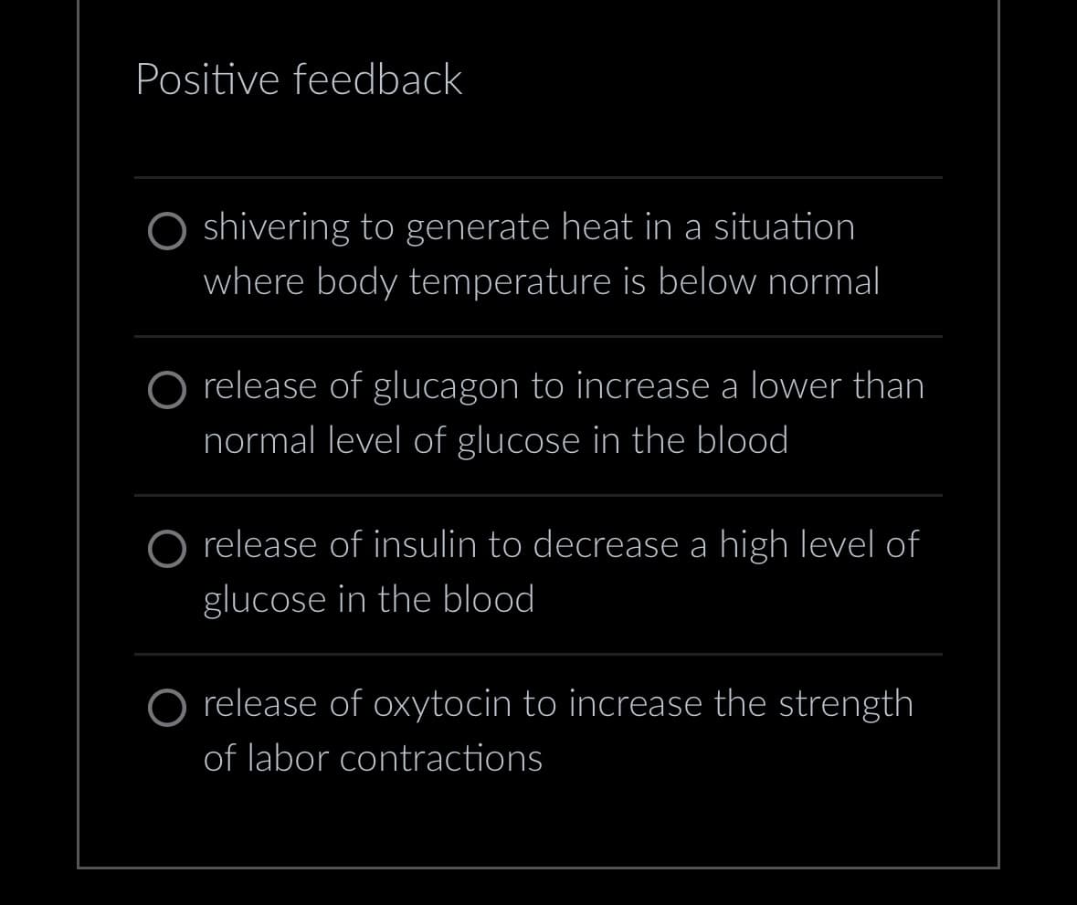 Positive feedback
shivering to generate heat in a situation
where body temperature is below normal
O release of glucagon to increase a lower than
normal level of glucose in the blood
O release of insulin to decrease a high level of
glucose in the blood
O release of oxytocin to increase the strength
of labor contractions