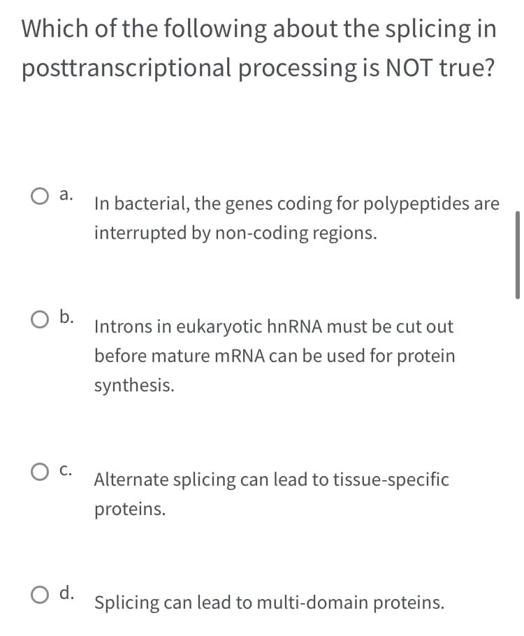 Which of the following about the splicing in
posttranscriptional
processing is NOT true?
a. In bacterial, the genes coding for polypeptides are
interrupted by non-coding regions.
O b.
O C.
O d.
Introns in eukaryotic hnRNA must be cut out
before mature mRNA can be used for protein
synthesis.
Alternate splicing can lead to tissue-specific
proteins.
Splicing can lead to multi-domain proteins.