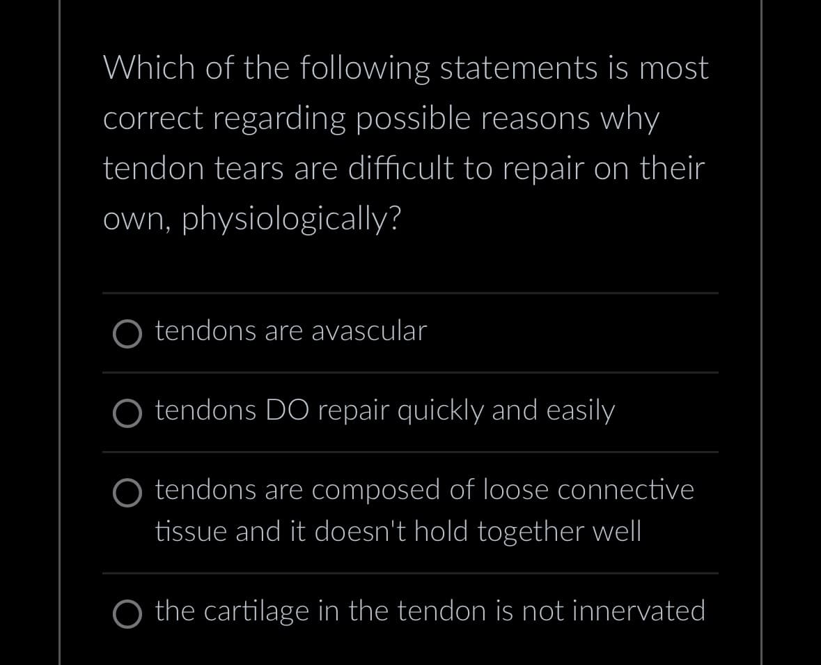 Which of the following statements is most
correct regarding possible reasons why
tendon tears are difficult to repair on their
own, physiologically?
O tendons are avascular
tendons DO repair quickly and easily
O tendons are composed of loose connective
tissue and it doesn't hold together well
O the cartilage in the tendon is not innervated