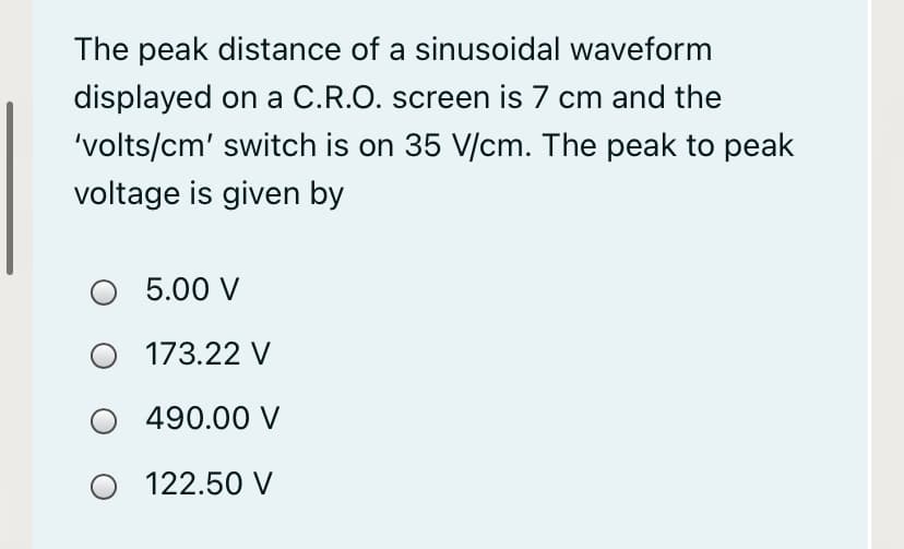 The peak distance of a sinusoidal waveform
displayed on a C.R.O. screen is 7 cm and the
'volts/cm' switch is on 35 V/cm. The peak to peak
voltage is given by
5.00 V
173.22 V
490.00 V
O 122.50 V

