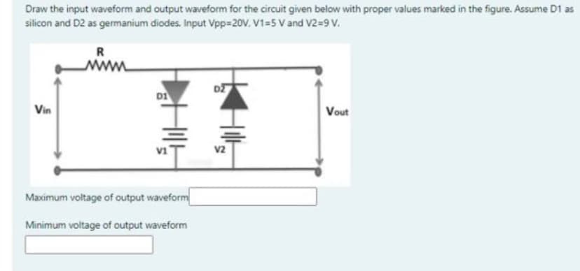 Draw the input waveform and output waveform for the circuit given below with proper values marked in the figure. Assume D1 as
silicon and D2 as germanium diodes. Input Vpp=20V. V1=5 V and V2=9 V.
R
www
D1
Vin
Vout
v1
V2
Maximum voltage of output waveform
Minimum voltage of output waveform

