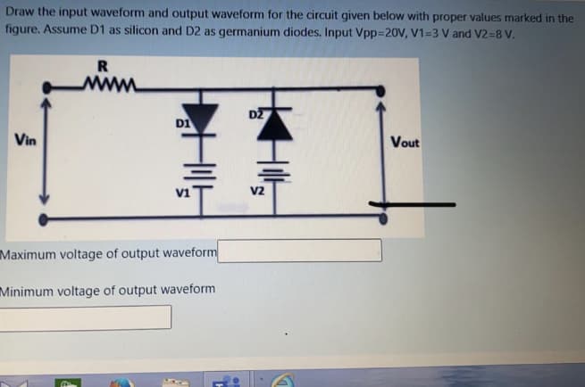 Draw the input waveform and output waveform for the circuit given below with proper values marked in the
figure. Assume D1 as silicon and D2 as germanium diodes. Input Vpp=20V, V1=3 V and V2=8 V.
R
www
D2
DI
Vin
Vout
V2
Maximum voltage of output waveform
Minimum voltage of output waveform
