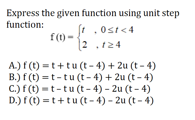 Express the given function using unit step
function:
St
f (t) =
, 0<t<4
Ost<4
2 , t24
A.) f (t) =t+t u (t – 4) + 2u (t – 4)
B.) f (t) =t - tu (t - 4) + 2u (t – 4)
C.) f (t) = t-tu (t – 4) – 2u (t – 4)
D.) f (t) = t+tu (t – 4) – 2u (t – 4)

