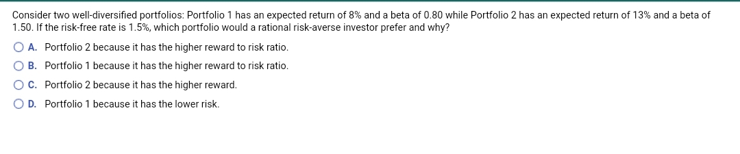 Consider two well-diversified portfolios: Portfolio 1 has an expected return of 8% and a beta of 0.80 while Portfolio 2 has an expected return of 13% and a beta of
1.50. If the risk-free rate is 1.5%, which portfolio would a rational risk-averse investor prefer and why?
O A. Portfolio 2 because it has the higher reward to risk ratio.
O B. Portfolio 1 because it has the higher reward to risk ratio.
OC. Portfolio 2 because it has the higher reward.
O D. Portfolio 1 because it has the lower risk.
