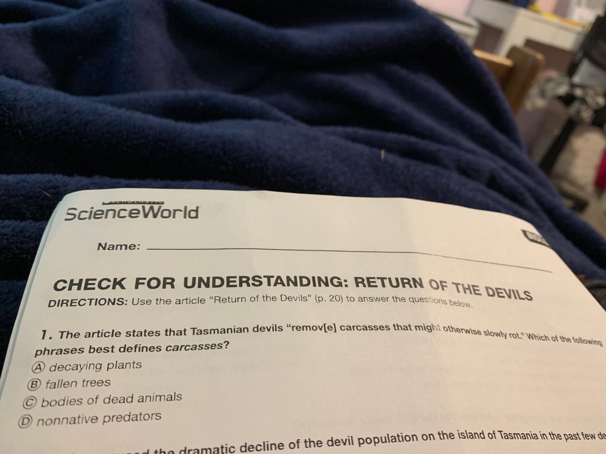 1. The article states that Tasmanian devils “remov[e] carcasses that might otherwise slowly rot." Which of the following
ScienceWorld
Name:
CHECK FOR UNDERSTANDING: RETURN OF THE DEVINS
DIRECTIONS: Use the article "Return of the Devils" (p. 20) to answer the questions hello
phrases best defines carcasses?
A decaying plants
B fallen trees
bodies of dead animals
O nonnative predators
d the dramatic decline of the devil population on the island of Tasmania in the past feN d
