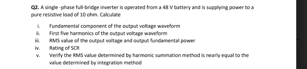 Q2. A single -phase full-bridge inverter is operated from a 48 V battery and is supplying power to a
pure resistive load of 10 ohm. Calculate
Fundamental component of the output voltage waveform
First five harmonics of the output voltage waveform
RMS value of the output voltage and output fundamental power
i.
ii.
ii.
Rating of SCR
Verify the RMS value determined by harmonic summation method is nearly equal to the
iv.
v.
value determined by integration method
