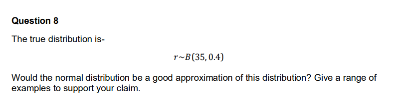 Question 8
The true distribution is-
r~B(35,0.4)
Would the normal distribution be a good approximation of this distribution? Give a range of
examples to support your claim.
