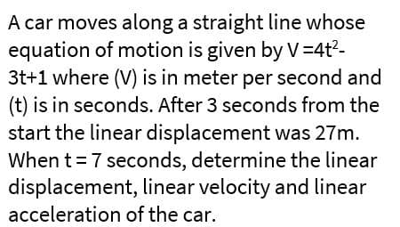 A car moves along a straight line whose
equation of motion is given by V=4t?-
3t+1 where (V) is in meter per second and
(t) is in seconds. After 3 seconds from the
start the linear displacement was 27m.
When t = 7 seconds, determine the linear
displacement, linear velocity and linear
acceleration of the car.
