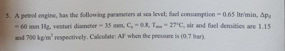 5. A petrol engine, has the following parameters at sea level; fuel consumption =0.65 Itr/min, Apa
= 60 mm Hg, venturi diameter 35 mm, Ca 0.8, Tatm = 27°C, air and fuel densities are 1.15
and 700 kg/m' respectively. Calculate: AF when the pressure is (0.7 bar).
