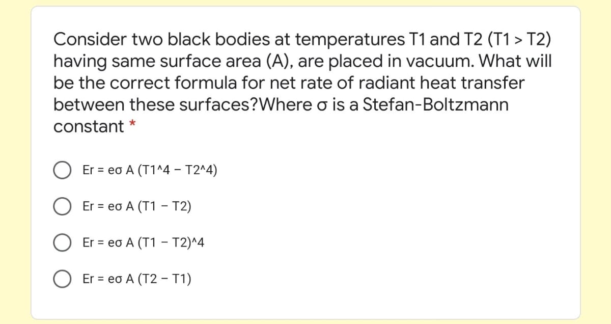 Consider two black bodies at temperatures T1 and T2 (T1 > T2)
having same surface area (A), are placed in vacuum. What will
be the correct formula for net rate of radiant heat transfer
between these surfaces?Where o is a Stefan-Boltzmann
*
constant
Er = eo A (T1^4 – T2^4)
Er = eo A (T1 - T2)
Er = eo A (T1 - T2)^4
O Er = eo A (T2 – T1)
