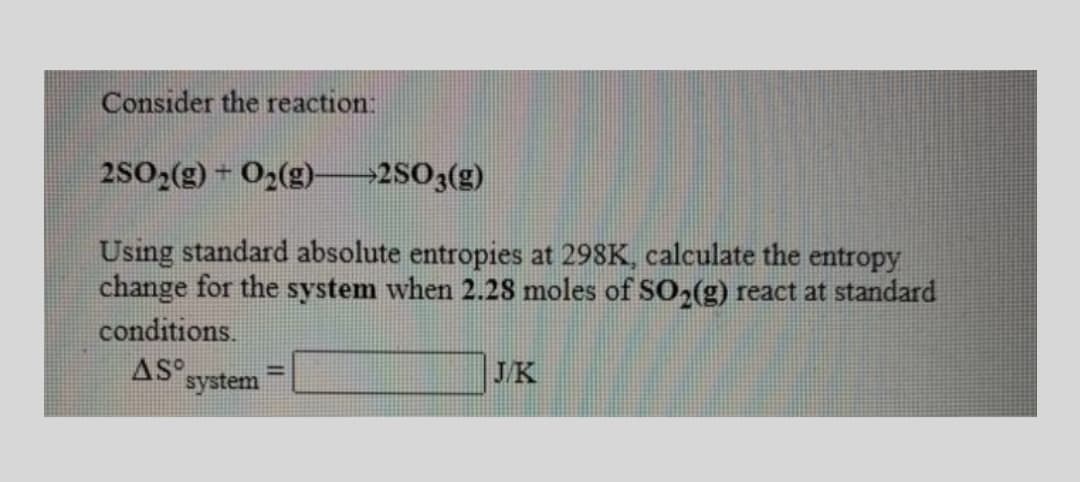 Consider the reaction:
2SO2(g) + O2(g)-2503(g)
Using standard absolute entropies at 298K, calculate the entropy
change for the system when 2.28 moles of SO,(g) react at standard
conditions.
AS system
JK
%3D
