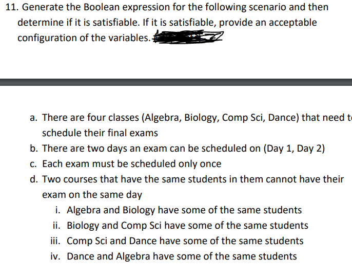 11. Generate the Boolean expression for the following scenario and then
determine if it is satisfiable. If it is satisfiable, provide an acceptable
configuration of the variables.
a. There are four classes (Algebra, Biology, Comp Sci, Dance) that need t
schedule their final exams
b. There are two days an exam can be scheduled on (Day 1, Day 2)
c. Each exam must be scheduled only once
d. Two courses that have the same students in them cannot have their
exam on the same day
i. Algebra and Biology have some of the same students
ii. Biology and Comp Sci have some of the same students
iii. Comp Sci and Dance have some of the same students
iv. Dance and Algebra have some of the same students