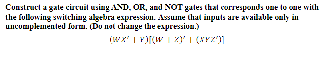 Construct a gate circuit using AND, OR, and NOT gates that corresponds one to one with
the following switching algebra expression. Assume that inputs are available only in
uncomplemented form. (Do not change the expression.)
(WX' + Y)[(W + Z)' + (XYZ')]
