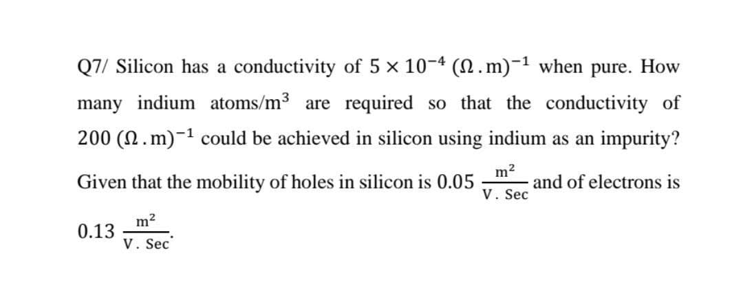 Q7/ Silicon has a conductivity of 5 x 10-4 (N.m)-1 when pure. How
many indium atoms/m3 are required so that the conductivity of
200 (N.m)-1 could be achieved in silicon using indium as an impurity?
Given that the mobility of holes in silicon is 0.05
and of electrons is
V. Sec
m2
0.13
V. Sec
