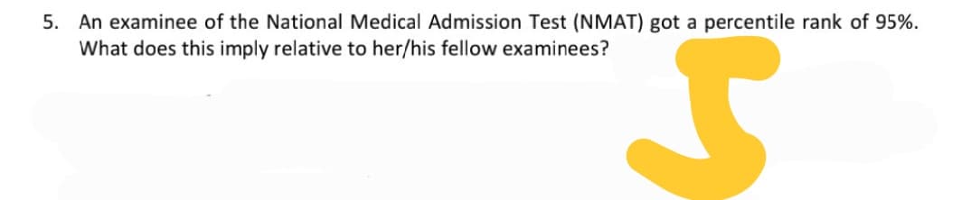 5. An examinee of the National Medical Admission Test (NMAT) got a percentile rank of 95%.
What does this imply relative to her/his fellow examinees?

