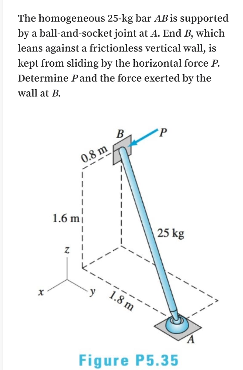 The homogeneous 25-kg bar AB is supported
by a ball-and-socket joint at A. End B, which
leans against a frictionless vertical wall, is
kept from sliding by the horizontal force P.
Determine Pand the force exerted by the
wall at B.
B
P
0.8 m
1.6 mj
25 kg
1.8 m
Figure P5.35
