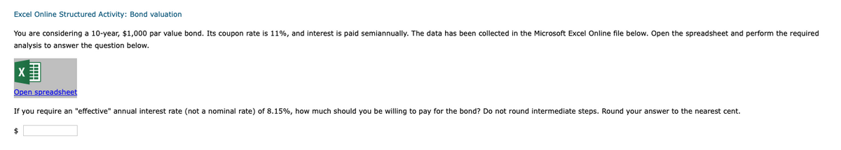 Excel
Online Structured Activity: Bond valuation
You are considering a 10-year, $1,000 par value bond. Its coupon rate is 11%, and interest is paid semiannually. The data has been collected in the Microsoft Excel Online file below. Open the spreadsheet and perform the required
analysis to answer the question below.
X
Open spreadsheet
If you require an "effective" annual interest rate (not a nominal rate) of 8.15%, how much should you be willing to pay for the bond? Do not round intermediate steps. Round your answer to the nearest cent.
$