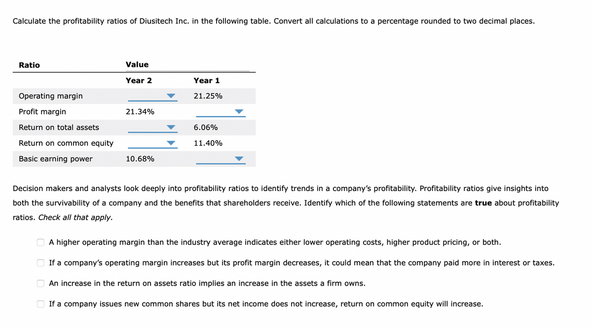Calculate the profitability ratios of Diusitech Inc. in the following table. Convert all calculations to a percentage rounded to two decimal places.
Ratio
Operating margin
Profit margin
Return on total assets
Return on common equity
Basic earning power
Value
Year 2
00
21.34%
10.68%
Year 1
21.25%
6.06%
11.40%
Decision makers and analysts look deeply into profitability ratios to identify trends in a company's profitability. Profitability ratios give insights into
both the survivability of a company and the benefits that shareholders receive. Identify which of the following statements are true about profitability
ratios. Check all that apply.
A higher operating margin than the industry average indicates either lower operating costs, higher product pricing, or both.
If a company's operating margin increases but its profit margin decreases, it could mean that the company paid more in interest or taxes.
An increase in the return on assets ratio implies an increase in the assets a firm owns.
If a company issues new common shares but its net income does not increase, return on common equity will increase.