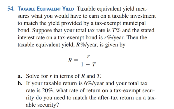 54. TAXABLE EQUIVALENT YIELD Taxable equivalent yield mea-
sures what you would have to earn on a taxable investment
to match the yield provided by a tax-exempt municipal
bond. Suppose that your total tax rate is 7% and the stated
interest rate on a tax-exempt bond is r%/year. Then the
taxable equivalent yield, R%/year, is given by
R =
r
1- T
a. Solve for r in terms of R and T.
b. If your taxable return is 6%/year and your total tax
rate is 20%, what rate of return on a tax-exempt secu-
rity do you need to match the after-tax return on a tax-
able security?