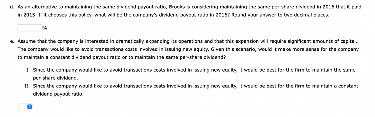 d. As an alternative to maintaining the same dividend payout ratio, Brooks is considering maintaining the same per-share dividend in 2016 that it paid
in 2015. If it chooses this policy, what will be the company's dividend payout ratio in 2016? Round your answer to two decimal places.
%
e. Assume that the company is interested in dramatically expanding its operations and that this expansion will require significant amounts of capital.
The company would like to avoid transactions costs involved in issuing new equity. Given this scenario, would it make more sense for the company
to maintain a constant dividend payout ratio or to maintain the same per-share dividend?
I. Since the company would like to avoid transactions costs involved in issuing new equity, it would be best for the firm to maintain the same
per-share dividend.
II. Since the company would like to avoid transactions costs involved in issuing new equity, it would be best for the firm to maintain a constant
dividend payout ratio.
î