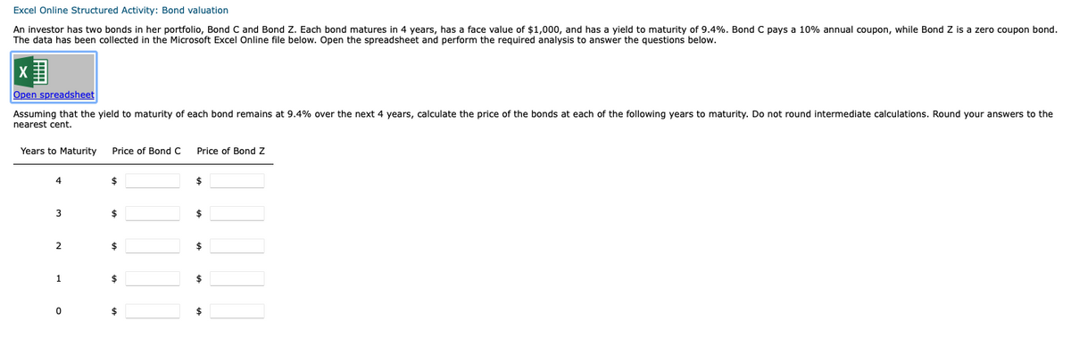 Excel Online Structured Activity: Bond valuation
An investor has two bonds in her portfolio, Bond C and Bond Z. Each bond matures in 4 years, has a face value of $1,000, and has a yield to maturity of 9.4%. Bond C pays a 10% annual coupon, while Bond Z is a zero coupon bond.
The data has been collected in the Microsoft Excel Online file below. Open the spreadsheet and perform the required analysis to answer the questions below.
X
Open spreadsheet
Assuming that the yield to maturity of each bond remains at 9.4% over the next 4 years, calculate the price of the bonds at each of the following years to maturity. Do not round intermediate calculations. Round your answers to the
nearest cent.
Years to Maturity Price of Bond C
4
3
2
1
0
$
$
$
$
$
Price of Bond Z
$
$
$
$
$
