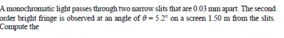 A monochromatic light passes through two narrow slits that are 0.03 mm apart. The second
order bright fringe is observed at an angle of 0 = 5.2° on a screen 1.50 m from the slits.
Compute the
