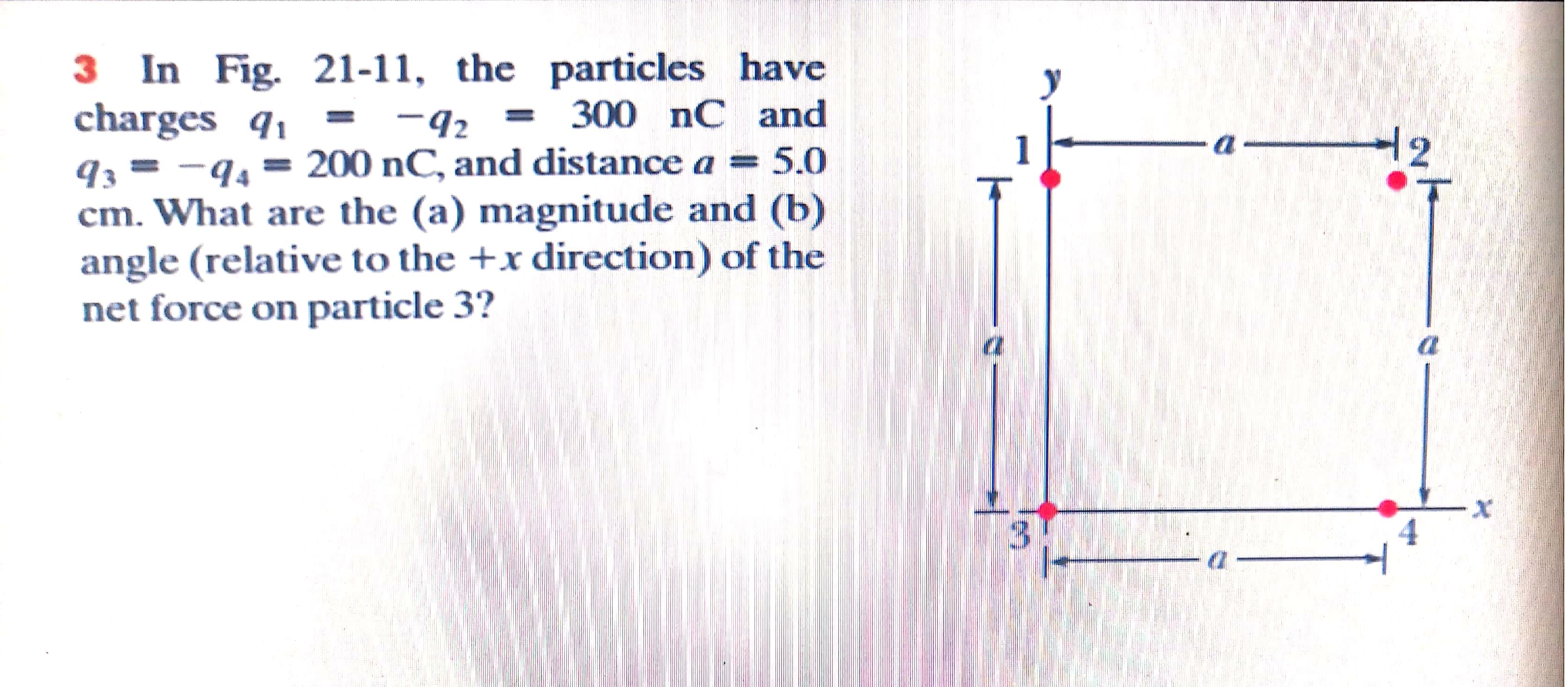 3 In Fig. 21-11, the particles have
charges q, = -92 = 300 nC and
q3 = -94 = 200 nC, and distance a = 5.0
cm. What are the (a) magnitude and (b)
angle (relative to the +x direction) of the
net force on particle 3?
-42
12
3.
